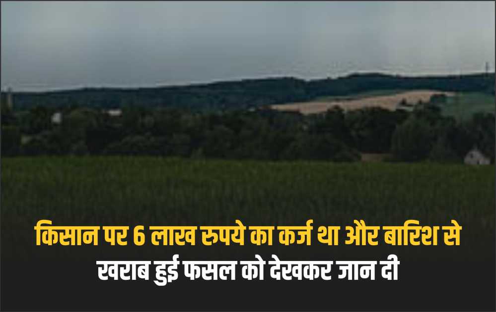 किसान पर 6 लाख रुपये का कर्ज था और बारिश से खराब हुई फसल को देखकर जान दी